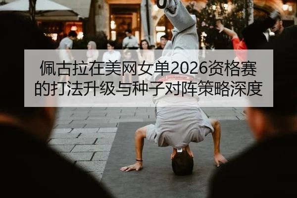 佩古拉在美网女单2026资格赛的打法升级与种子对阵策略深度