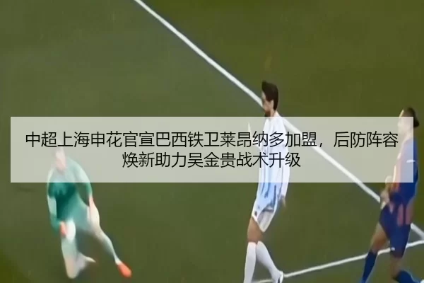 中超上海申花官宣巴西铁卫莱昂纳多加盟，后防阵容焕新助力吴金贵战术升级